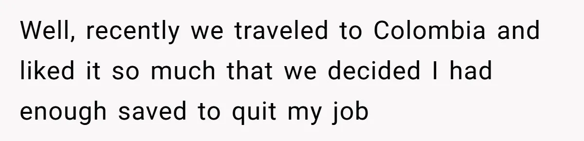Well, recently we traveled to Colombia and liked it so much that we decided I had enough saved to quit my job