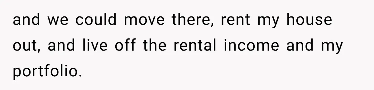 and we could move there, rent my house out, and live off the rental income and my portfolio.