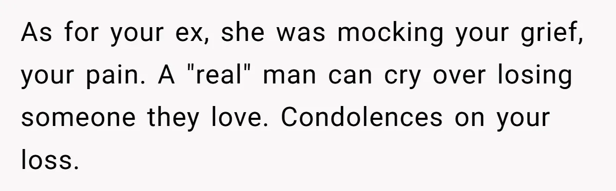 As for your ex, she was mocking your grief, your pain. A "real" man can cry over losing someone they love. Condolences on your loss.