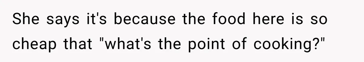 She says it's because the food here is so cheap that "what's the point of cooking?"
