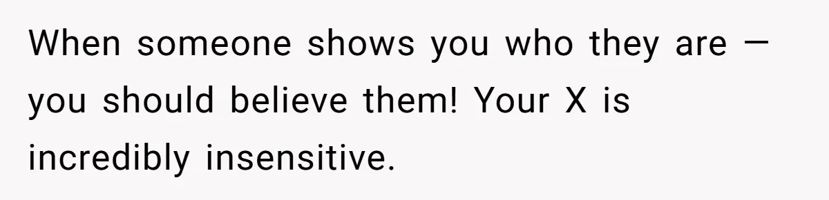 When someone shows you who they are — you should believe them! Your X is incredibly insensitive.