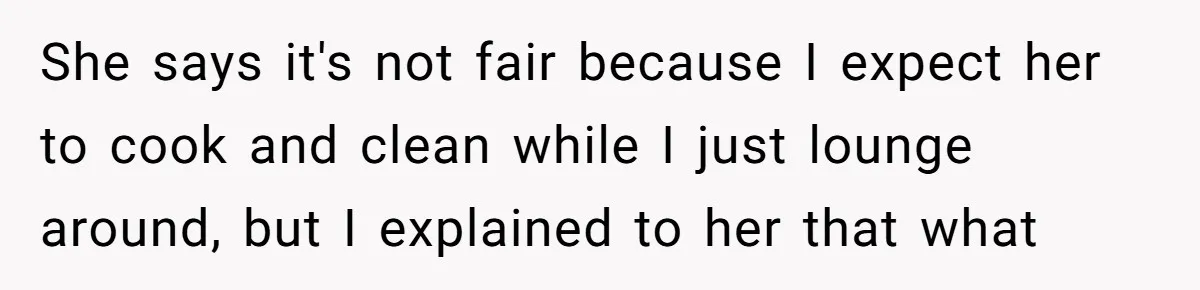She says it's not fair because I expect her to cook and clean while I just lounge around, but I explained to her that what