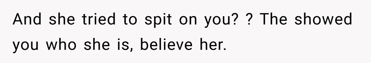 And she tried to spit on you? ? The showed you who she is, believe her.