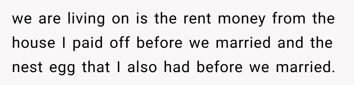 we are living on is the rent money from the house I paid off before we married and the nest egg that I also had before we married.