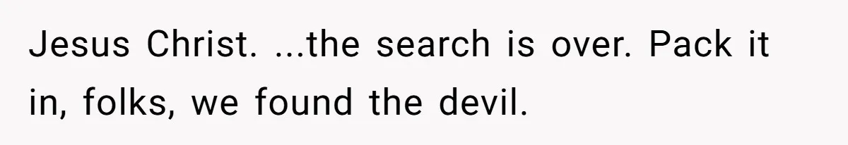 Jesus Christ. ...the search is over. Pack it in, folks, we found the devil.