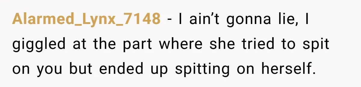 Alarmed_Lynx_7148 − I ain’t gonna lie, I giggled at the part where she tried to spit on you but ended up spitting on herself.