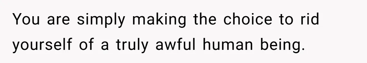 You are simply making the choice to rid yourself of a truly awful human being.