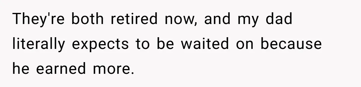 They're both retired now, and my dad literally expects to be waited on because he earned more.
