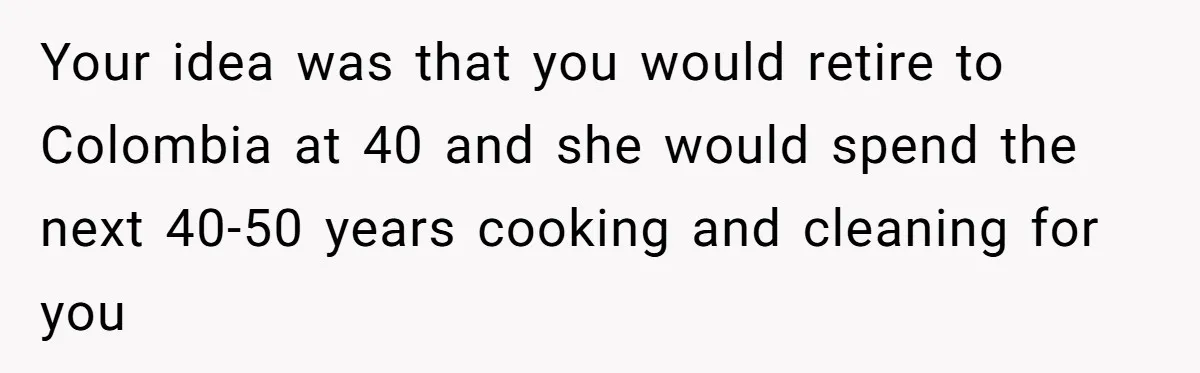 Your idea was that you would retire to Colombia at 40 and she would spend the next 40-50 years cooking and cleaning for you