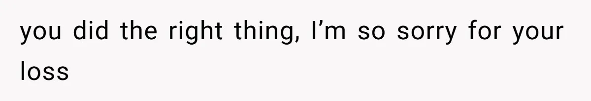 you did the right thing, I’m so sorry for your loss