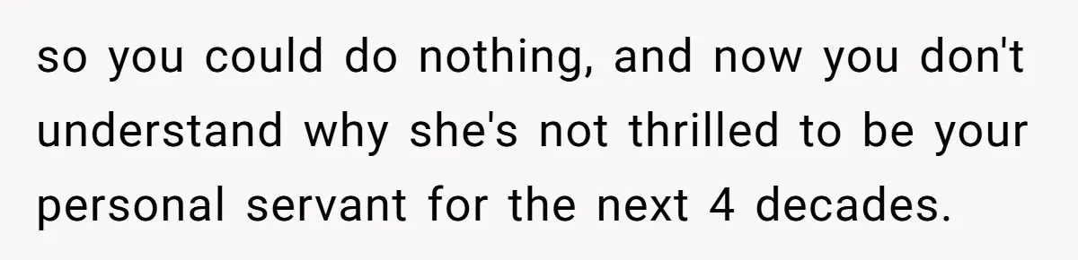 so you could do nothing, and now you don't understand why she's not thrilled to be your personal servant for the next 4 decades.