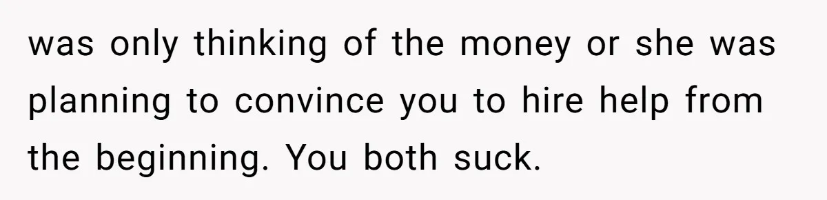 was only thinking of the money or she was planning to convince you to hire help from the beginning. You both suck.