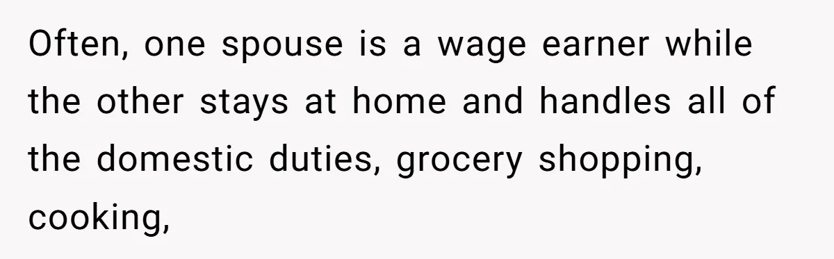 Often, one spouse is a wage earner while the other stays at home and handles all of the domestic duties, grocery shopping, cooking,