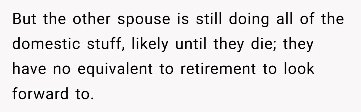 But the other spouse is still doing all of the domestic stuff, likely until they die; they have no equivalent to retirement to look forward to.
