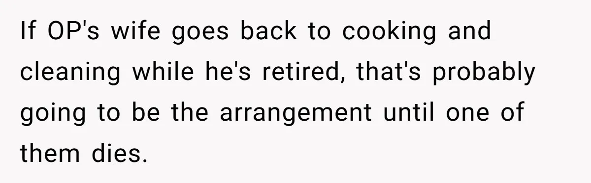 If OP's wife goes back to cooking and cleaning while he's retired, that's probably going to be the arrangement until one of them dies.