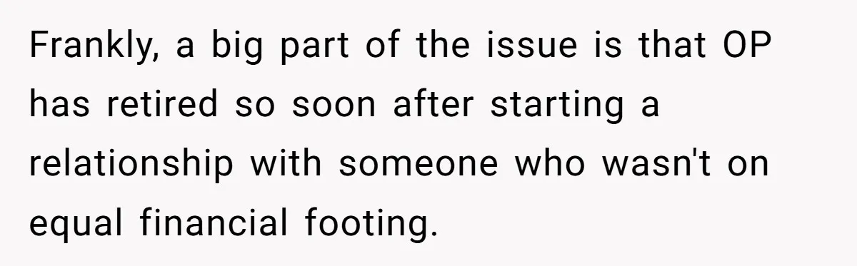 Frankly, a big part of the issue is that OP has retired so soon after starting a relationship with someone who wasn't on equal financial footing.
