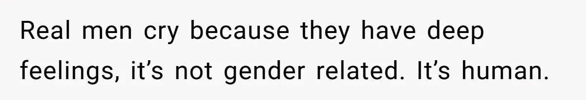 Real men cry because they have deep feelings, it’s not gender related. It’s human.