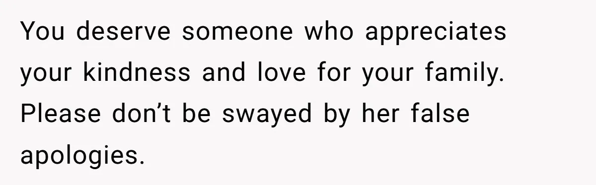 You deserve someone who appreciates your kindness and love for your family. Please don’t be swayed by her false apologies.