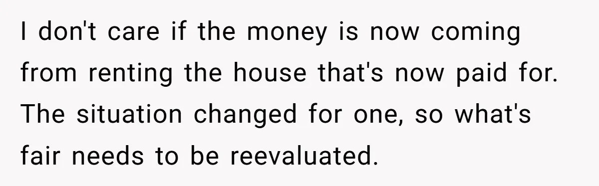 I don't care if the money is now coming from renting the house that's now paid for. The situation changed for one, so what's fair needs to be reevaluated.