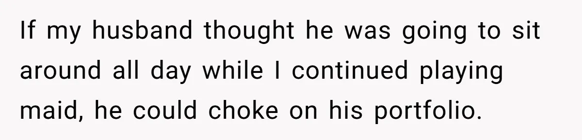 If my husband thought he was going to sit around all day while I continued playing maid, he could choke on his portfolio.