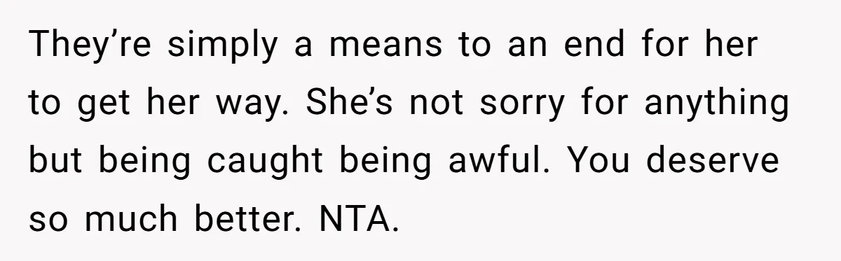 They’re simply a means to an end for her to get her way. She’s not sorry for anything but being caught being awful. You deserve so much better. NTA.