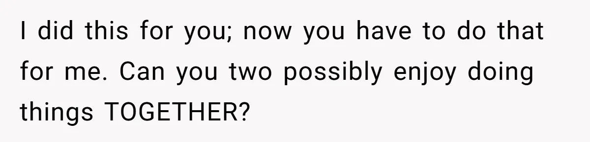 I did this for you; now you have to do that for me. Can you two possibly enjoy doing things TOGETHER?