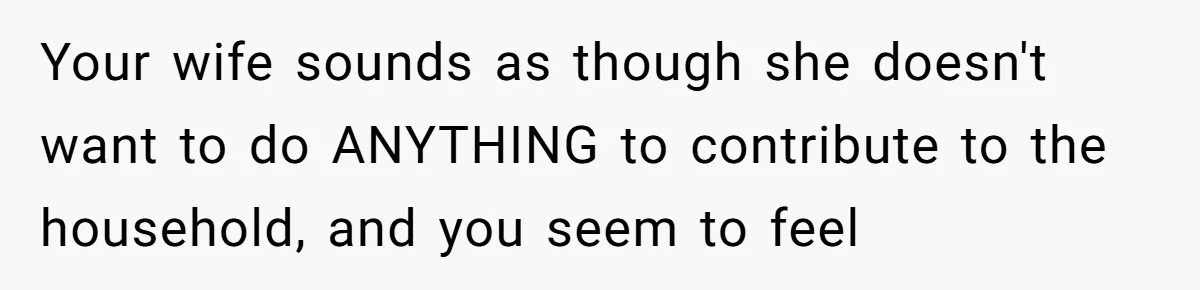 Your wife sounds as though she doesn't want to do ANYTHING to contribute to the household, and you seem to feel