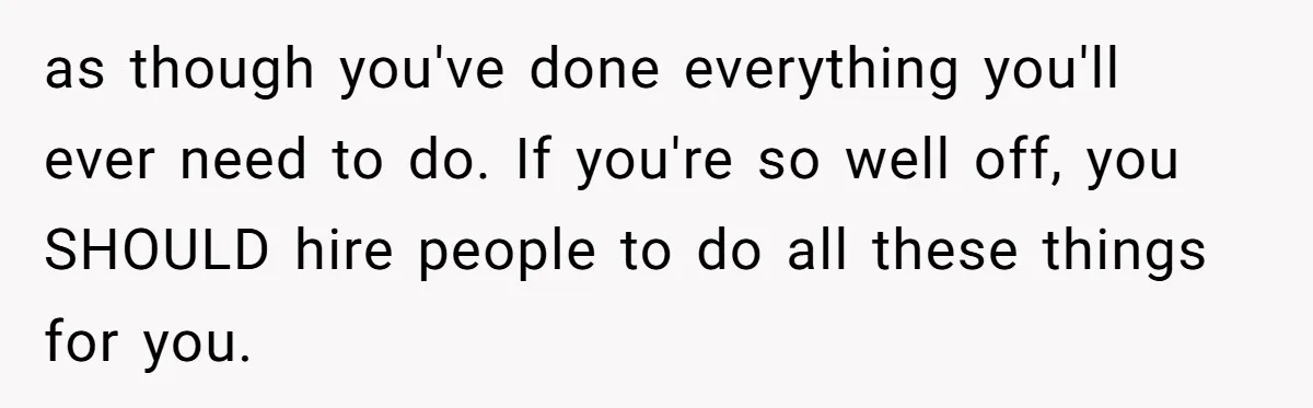 as though you've done everything you'll ever need to do. If you're so well off, you SHOULD hire people to do all these things for you.