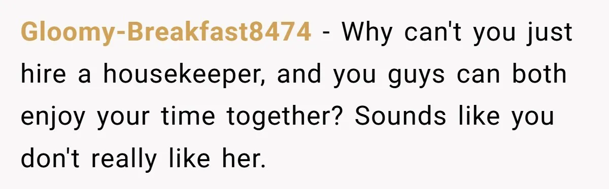 Gloomy-Breakfast8474 − Why can't you just hire a housekeeper, and you guys can both enjoy your time together? Sounds like you don't really like her.