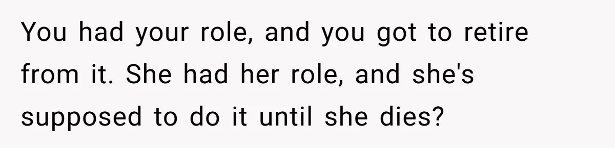 You had your role, and you got to retire from it. She had her role, and she's supposed to do it until she dies?