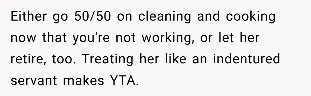 Either go 50/50 on cleaning and cooking now that you're not working, or let her retire, too. Treating her like an indentured servant makes YTA.