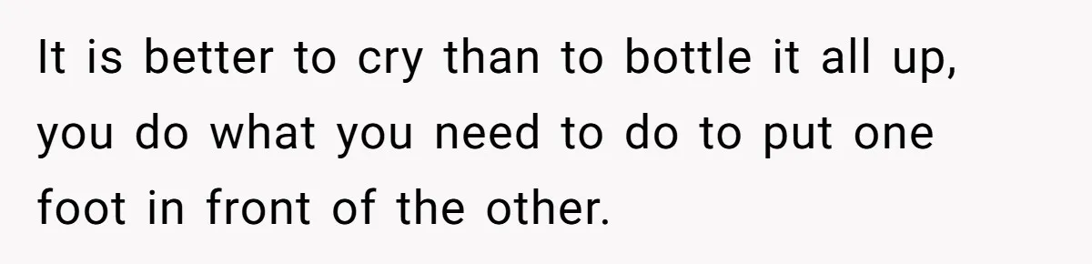 It is better to cry than to bottle it all up, you do what you need to do to put one foot in front of the other.