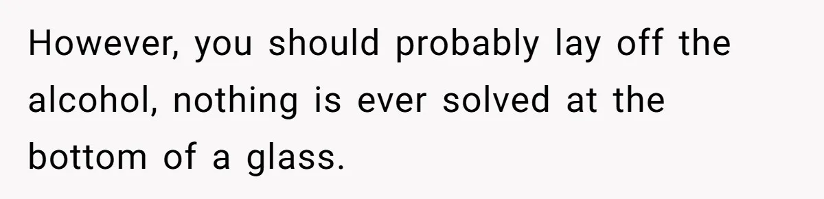 However, you should probably lay off the alcohol, nothing is ever solved at the bottom of a glass.