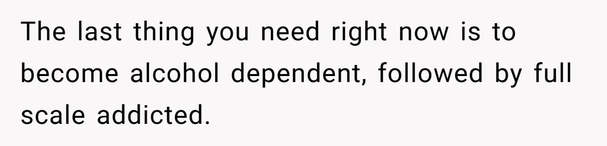 The last thing you need right now is to become alcohol dependent, followed by full scale addicted.