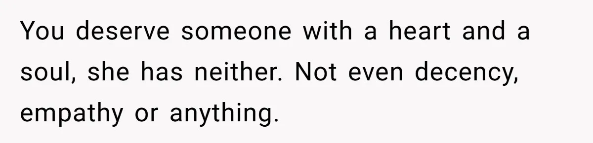 You deserve someone with a heart and a soul, she has neither. Not even decency, empathy or anything.