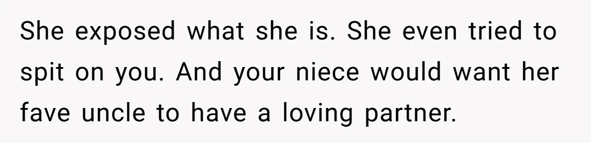 She exposed what she is. She even tried to spit on you. And your niece would want her fave uncle to have a loving partner.