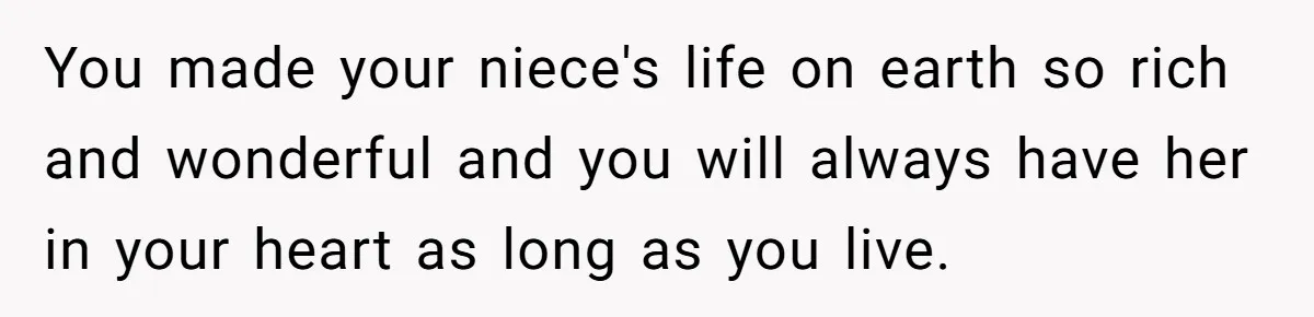 You made your niece's life on earth so rich and wonderful and you will always have her in your heart as long as you live.