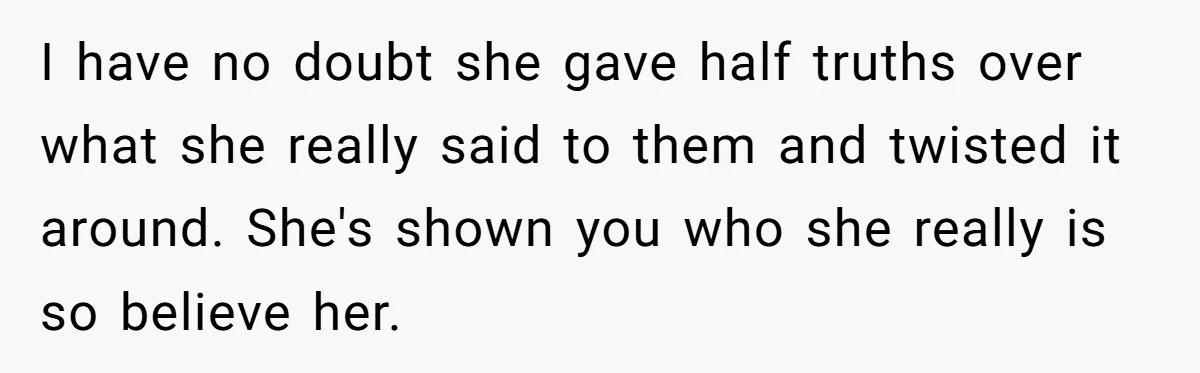I have no doubt she gave half truths over what she really said to them and twisted it around. She's shown you who she really is so believe her.