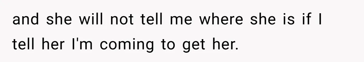 and she will not tell me where she is if I tell her I'm coming to get her.