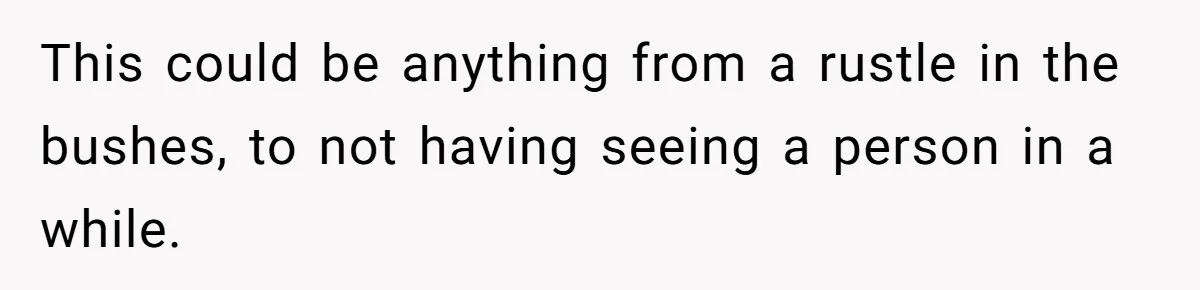 This could be anything from a rustle in the bushes, to not having seeing a person in a while.