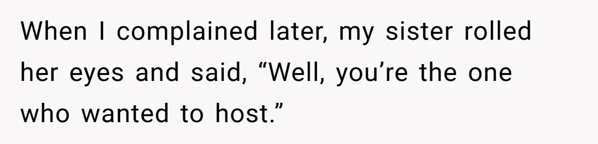 When I complained later, my sister rolled her eyes and said, “Well, you’re the one who wanted to host.”