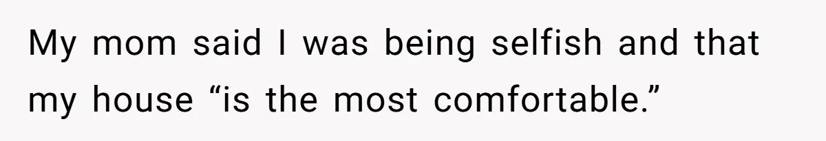My mom said I was being selfish and that my house “is the most comfortable.”