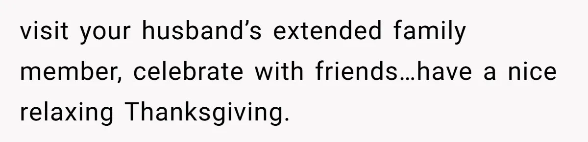 visit your husband’s extended family member, celebrate with friends…have a nice relaxing Thanksgiving.