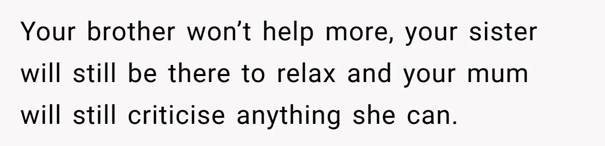 Your brother won’t help more, your sister will still be there to relax and your mum will still criticise anything she can.