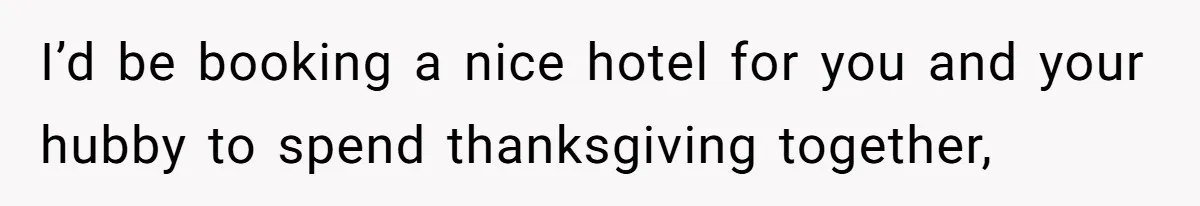 I’d be booking a nice hotel for you and your hubby to spend thanksgiving together,