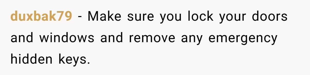 duxbak79 − Make sure you lock your doors and windows and remove any emergency hidden keys.