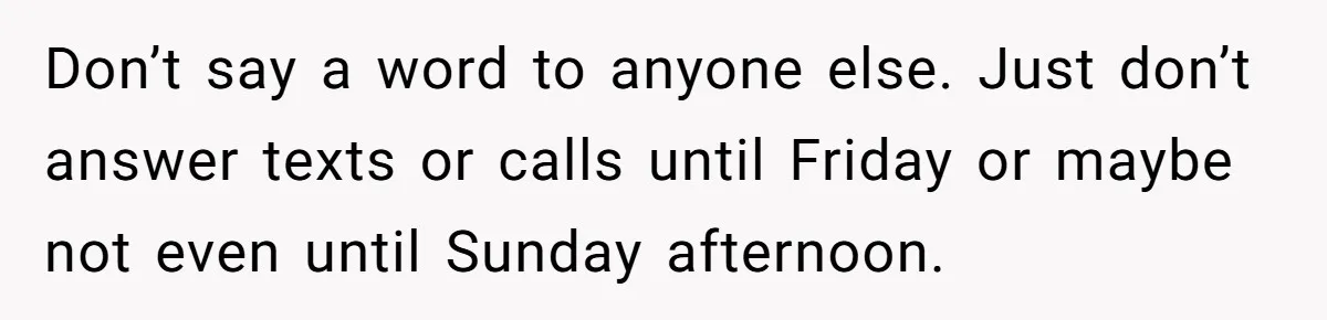 Don’t say a word to anyone else. Just don’t answer texts or calls until Friday or maybe not even until Sunday afternoon.