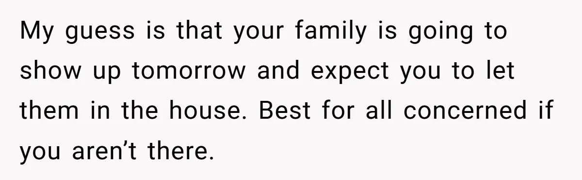 My guess is that your family is going to show up tomorrow and expect you to let them in the house. Best for all concerned if you aren’t there.
