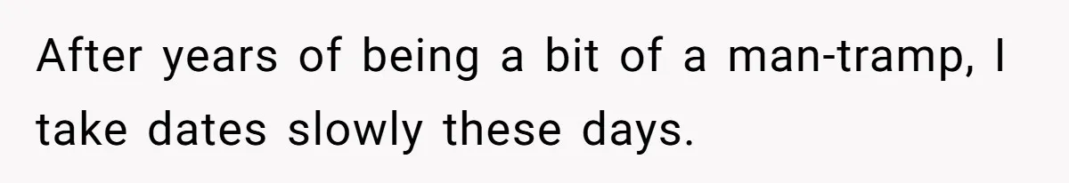 After years of being a bit of a man-tramp, I take dates slowly these days.