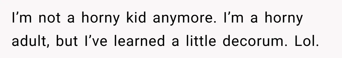 I’m not a horny kid anymore. I’m a horny adult, but I’ve learned a little decorum. Lol.